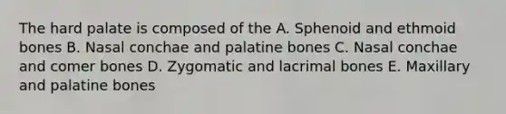 The hard palate is composed of the A. Sphenoid and ethmoid bones B. Nasal conchae and palatine bones C. Nasal conchae and comer bones D. Zygomatic and lacrimal bones E. Maxillary and palatine bones