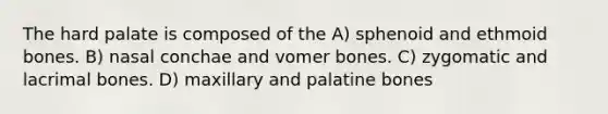 The hard palate is composed of the A) sphenoid and ethmoid bones. B) nasal conchae and vomer bones. C) zygomatic and lacrimal bones. D) maxillary and palatine bones