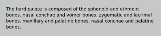 The hard palate is composed of the sphenoid and ethmoid bones. nasal conchae and vomer bones. zygomatic and lacrimal bones. maxillary and palatine bones. nasal conchae and palatine bones.