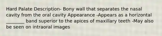 Hard Palate Description- Bony wall that separates the nasal cavity from the oral cavity Appearance -Appears as a horizontal ________ band superior to the apices of maxillary teeth -May also be seen on intraoral images