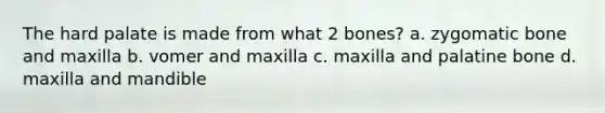 The hard palate is made from what 2 bones? a. zygomatic bone and maxilla b. vomer and maxilla c. maxilla and palatine bone d. maxilla and mandible