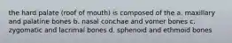 the hard palate (roof of mouth) is composed of the a. maxillary and palatine bones b. nasal conchae and vomer bones c. zygomatic and lacrimal bones d. sphenoid and ethmoid bones