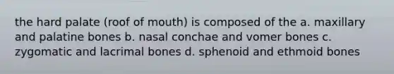 the hard palate (roof of mouth) is composed of the a. maxillary and palatine bones b. nasal conchae and vomer bones c. zygomatic and lacrimal bones d. sphenoid and ethmoid bones