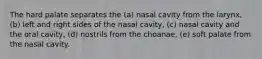 The hard palate separates the (a) nasal cavity from the larynx, (b) left and right sides of the nasal cavity, (c) nasal cavity and the oral cavity, (d) nostrils from the choanae, (e) soft palate from the nasal cavity.