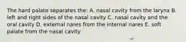 The hard palate separates the: A. nasal cavity from the larynx B. left and right sides of the nasal cavity C. nasal cavity and the oral cavity D. external nares from the internal nares E. soft palate from the nasal cavity