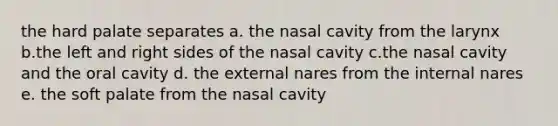 the hard palate separates a. the nasal cavity from the larynx b.the left and right sides of the nasal cavity c.the nasal cavity and the oral cavity d. the external nares from the internal nares e. the soft palate from the nasal cavity