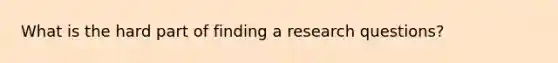 What is the hard part of finding a research questions?