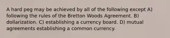 A hard peg may be achieved by all of the following except A) following the rules of the Bretton Woods Agreement. B) dollarization. C) establishing a currency board. D) mutual agreements establishing a common currency.