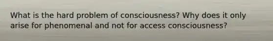 What is the hard problem of consciousness? Why does it only arise for phenomenal and not for access consciousness?