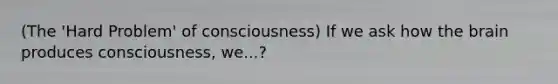 (The 'Hard Problem' of consciousness) If we ask how the brain produces consciousness, we...?