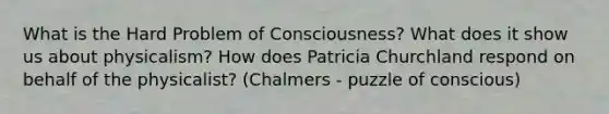 What is the Hard Problem of Consciousness? What does it show us about physicalism? How does Patricia Churchland respond on behalf of the physicalist? (Chalmers - puzzle of conscious)