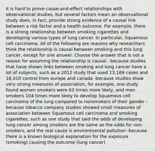 it is hard to prove cause-and-effect relationships with observational studies, but several factors mean an observational study does, in fact, provide strong evidence of a causal link between a risk factor and a health outcome. For example, there is a strong relationship between smoking cigarettes and developing various types of lung cancer. In particular, Squamous cell carcinoma. All of the following are reasons why researchers think the relationship is causal between smoking and this lung cancer, except for one answer. Choose the answer that is not a reason for assuming the relationship is causal. -because studies that have shown links between smoking and lung cancer have a lot of subjects, such as a 2012 study that used 13,169 cases and 16,010 control from europe and canada -because studies show very strong measures of association, for example, one study found women smokers were 63 times more likely, and men smokers 104 times more likely to develop Squamous cell carcinoma of the lung compared to nonsmokers of their gender -because tobacco company studies showed small measures of association between Squamous cell carcinoma and smoking cigarettes, such as one study that said the odds of developing lung cancer among smokers are the same as the odds for non-smokers, and the real cause is environmental pollution -because there is a known biological explanation for the exposure (smoking) causing the outcome (lung cancer)