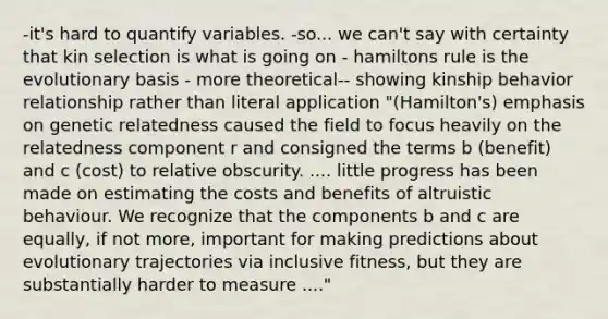 -it's hard to quantify variables. -so... we can't say with certainty that kin selection is what is going on - hamiltons rule is the evolutionary basis - more theoretical-- showing kinship behavior relationship rather than literal application "(Hamilton's) emphasis on genetic relatedness caused the field to focus heavily on the relatedness component r and consigned the terms b (benefit) and c (cost) to relative obscurity. .... little progress has been made on estimating the costs and benefits of altruistic behaviour. We recognize that the components b and c are equally, if not more, important for making predictions about evolutionary trajectories via inclusive fitness, but they are substantially harder to measure ...."