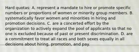 Hard quotas: A. represent a mandate to hire or promote specific numbers or proportions of women or minority group members. B. systematically favor women and minorities in hiring and promotion decisions. C. are a concerted effort by the organization to actively expand the pool of applicants so that no one is excluded because of past or present discrimination. D. are a commitment to treat all races and both sexes equally in all decisions about hiring, promotion, and pay.