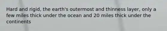 Hard and rigid, the earth's outermost and thinness layer, only a few miles thick under the ocean and 20 miles thick under the continents