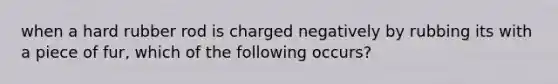 when a hard rubber rod is charged negatively by rubbing its with a piece of fur, which of the following occurs?