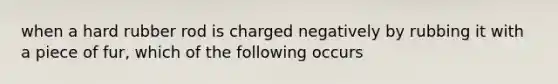 when a hard rubber rod is charged negatively by rubbing it with a piece of fur, which of the following occurs