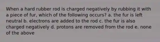 When a hard rubber rod is charged negatively by rubbing it with a piece of fur, which of the following occurs? a. the fur is left neutral b. electrons are added to the rod c. the fur is also charged negatively d. protons are removed from the rod e. none of the above