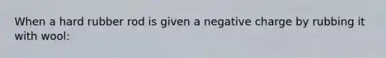 When a hard rubber rod is given a negative charge by rubbing it with wool: