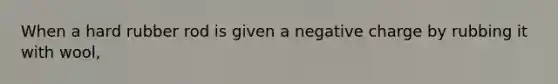 When a hard rubber rod is given a negative charge by rubbing it with wool,