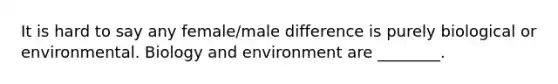 It is hard to say any female/male difference is purely biological or environmental. Biology and environment are ________.