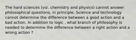 The hard sciences (viz. chemistry and physics) cannot answer philosophical questions, in principle. Science and technology cannot determine the difference between a good action and a bad action. In addition to logic , what branch of philosophy is needed to determine the difference between a right action and a wrong action ?