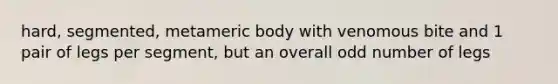 hard, segmented, metameric body with venomous bite and 1 pair of legs per segment, but an overall odd number of legs