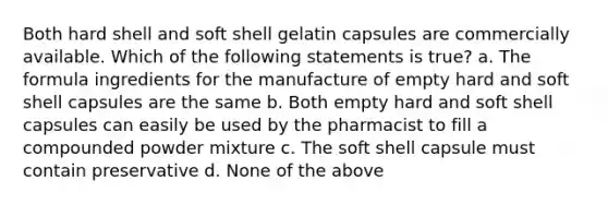 Both hard shell and soft shell gelatin capsules are commercially available. Which of the following statements is true? a. The formula ingredients for the manufacture of empty hard and soft shell capsules are the same b. Both empty hard and soft shell capsules can easily be used by the pharmacist to fill a compounded powder mixture c. The soft shell capsule must contain preservative d. None of the above