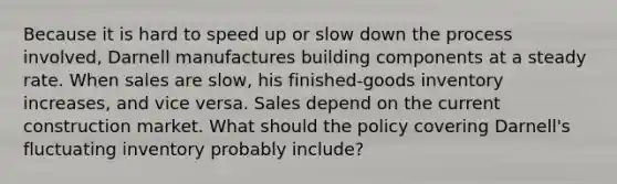 Because it is hard to speed up or slow down the process involved, Darnell manufactures building components at a steady rate. When sales are slow, his finished-goods inventory increases, and vice versa. Sales depend on the current construction market. What should the policy covering Darnell's fluctuating inventory probably include?