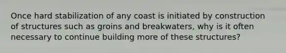 Once hard stabilization of any coast is initiated by construction of structures such as groins and breakwaters, why is it often necessary to continue building more of these structures?