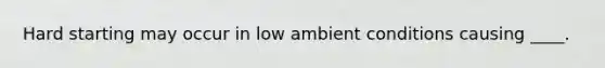 Hard starting may occur in low ambient conditions causing ____.