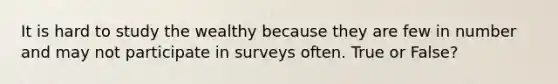 It is hard to study the wealthy because they are few in number and may not participate in surveys often. True or False?