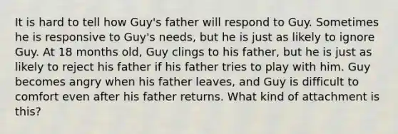 It is hard to tell how Guy's father will respond to Guy. Sometimes he is responsive to Guy's needs, but he is just as likely to ignore Guy. At 18 months old, Guy clings to his father, but he is just as likely to reject his father if his father tries to play with him. Guy becomes angry when his father leaves, and Guy is difficult to comfort even after his father returns. What kind of attachment is this?