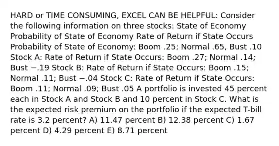 HARD or TIME CONSUMING, EXCEL CAN BE HELPFUL: Consider the following information on three stocks: State of Economy Probability of State of Economy Rate of Return if State Occurs Probability of State of Economy: Boom .25; Normal .65, Bust .10 Stock A: Rate of Return if State Occurs: Boom .27; Normal .14; Bust −.19 Stock B: Rate of Return if State Occurs: Boom .15; Normal .11; Bust −.04 Stock C: Rate of Return if State Occurs: Boom .11; Normal .09; Bust .05 A portfolio is invested 45 percent each in Stock A and Stock B and 10 percent in Stock C. What is the expected risk premium on the portfolio if the expected T-bill rate is 3.2 percent? A) 11.47 percent B) 12.38 percent C) 1.67 percent D) 4.29 percent E) 8.71 percent