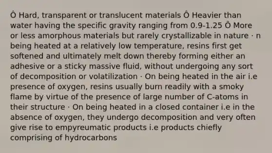 Ô Hard, transparent or translucent materials Ô Heavier than water having the specific gravity ranging from 0.9-1.25 Ô More or less amorphous materials but rarely crystallizable in nature · n being heated at a relatively low temperature, resins first get softened and ultimately melt down thereby forming either an adhesive or a sticky massive fluid, without undergoing any sort of decomposition or volatilization · On being heated in the air i.e presence of oxygen, resins usually burn readily with a smoky flame by virtue of the presence of large number of C-atoms in their structure · On being heated in a closed container i.e in the absence of oxygen, they undergo decomposition and very often give rise to empyreumatic products i.e products chiefly comprising of hydrocarbons