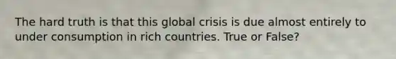 The hard truth is that this global crisis is due almost entirely to under consumption in rich countries. True or False?