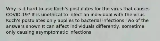 Why is it hard to use Koch's postulates for the virus that causes COVID-19? It is unethical to infect an individual with the virus Koch's postulates only applies to bacterial infections Two of the answers shown It can affect individuals differently, sometime only causing asymptomatic infections