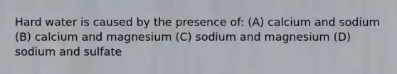 Hard water is caused by the presence of: (A) calcium and sodium (B) calcium and magnesium (C) sodium and magnesium (D) sodium and sulfate