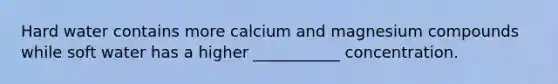 Hard water contains more calcium and magnesium compounds while soft water has a higher ___________ concentration.