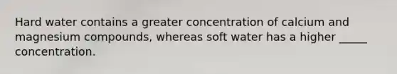 Hard water contains a greater concentration of calcium and magnesium compounds, whereas soft water has a higher _____ concentration.