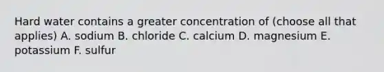 Hard water contains a greater concentration of (choose all that applies) A. sodium B. chloride C. calcium D. magnesium E. potassium F. sulfur