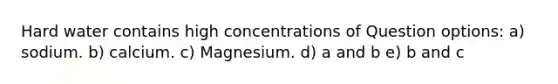 Hard water contains high concentrations of Question options: a) sodium. b) calcium. c) Magnesium. d) a and b e) b and c