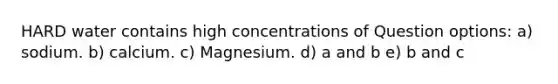 HARD water contains high concentrations of Question options: a) sodium. b) calcium. c) Magnesium. d) a and b e) b and c