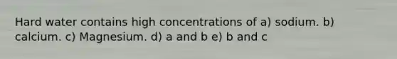 Hard water contains high concentrations of a) sodium. b) calcium. c) Magnesium. d) a and b e) b and c