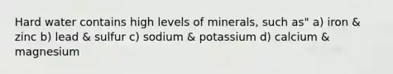 Hard water contains high levels of minerals, such as" a) iron & zinc b) lead & sulfur c) sodium & potassium d) calcium & magnesium