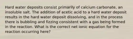 Hard water deposits consist primarily of calcium carbonate, an insoluble salt. The addition of acetic acid to a hard water deposit results in the hard water deposit dissolving, and in the process there is bubbling and fizzing consistent with a gas being formed in the reaction. What is the correct net ionic equation for the reaction occurring here?