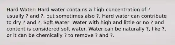 Hard Water: Hard water contains a high concentration of ? usually ? and ?, but sometimes also ?. Hard water can contribute to dry ? and ?. Soft Water: Water with high and little or no ? and content is considered soft water. Water can be naturally ?, like ?, or it can be chemically ? to remove ? and ?.