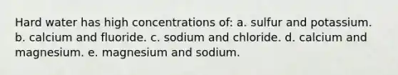 Hard water has high concentrations of: a. sulfur and potassium. b. calcium and fluoride. c. sodium and chloride. d. calcium and magnesium. e. magnesium and sodium.