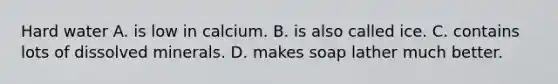 Hard water A. is low in calcium. B. is also called ice. C. contains lots of dissolved minerals. D. makes soap lather much better.