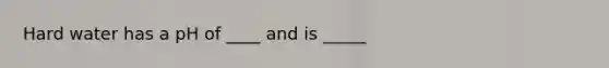 Hard water has a pH of ____ and is _____